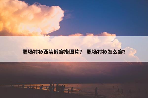 职场衬衫西装裤穿搭图片？ 职场衬衫怎么穿？