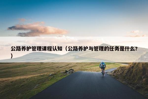 公路养护管理课程认知（公路养护与管理的任务是什么?）