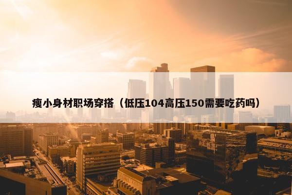 瘦小身材职场穿搭（低压104高压150需要吃药吗）
