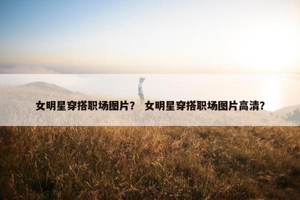 女明星穿搭职场图片？ 女明星穿搭职场图片高清？