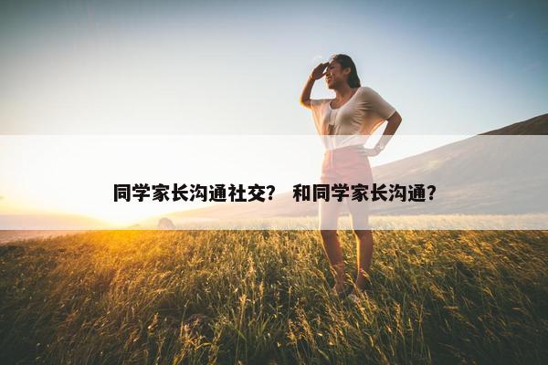 同学家长沟通社交？ 和同学家长沟通？