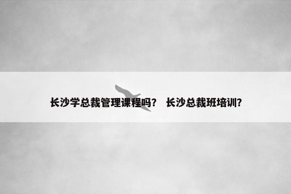 长沙学总裁管理课程吗？ 长沙总裁班培训？