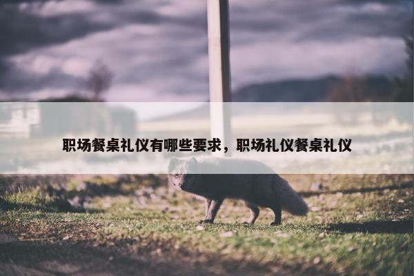 职场餐桌礼仪有哪些要求，职场礼仪餐桌礼仪