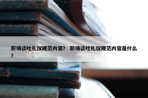 职场谈吐礼仪规范内容？ 职场谈吐礼仪规范内容是什么？
