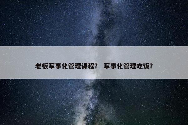 老板军事化管理课程？ 军事化管理吃饭？