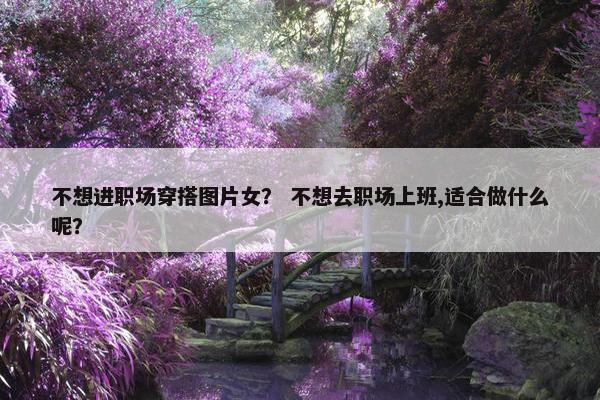 不想进职场穿搭图片女？ 不想去职场上班,适合做什么呢？