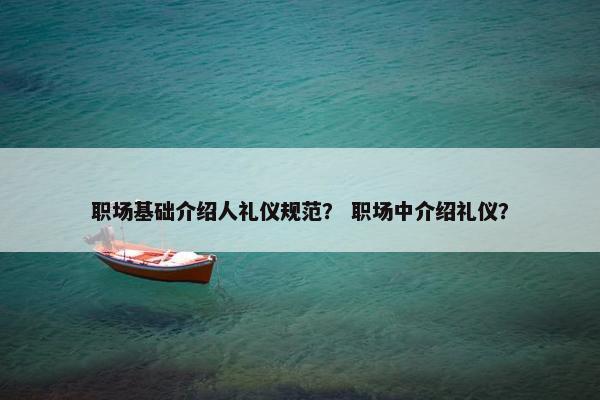 职场基础介绍人礼仪规范？ 职场中介绍礼仪？