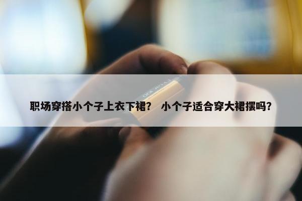职场穿搭小个子上衣下裙？ 小个子适合穿大裙摆吗？