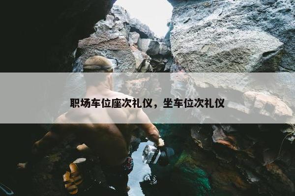 职场车位座次礼仪，坐车位次礼仪