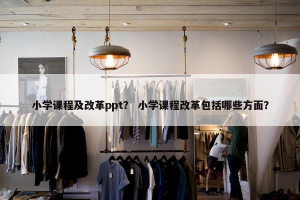 小学课程及改革ppt？ 小学课程改革包括哪些方面？