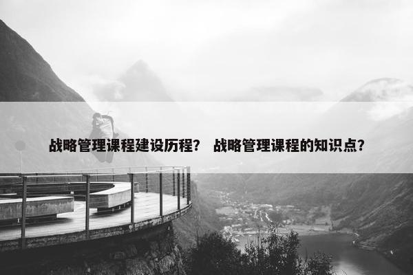 战略管理课程建设历程？ 战略管理课程的知识点？