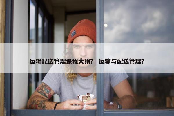 运输配送管理课程大纲？ 运输与配送管理？
