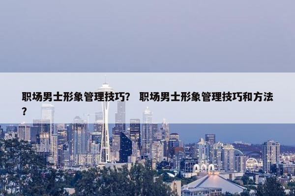 职场男士形象管理技巧？ 职场男士形象管理技巧和方法？