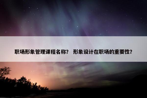 职场形象管理课程名称？ 形象设计在职场的重要性？
