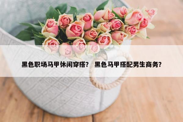 黑色职场马甲休闲穿搭？ 黑色马甲搭配男生商务？