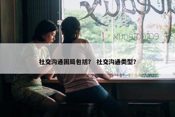 社交沟通困局包括？ 社交沟通类型？