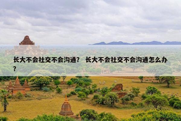 长大不会社交不会沟通？ 长大不会社交不会沟通怎么办？