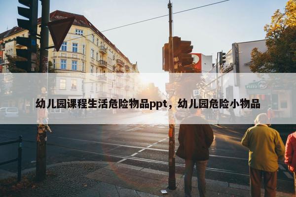 幼儿园课程生活危险物品ppt，幼儿园危险小物品