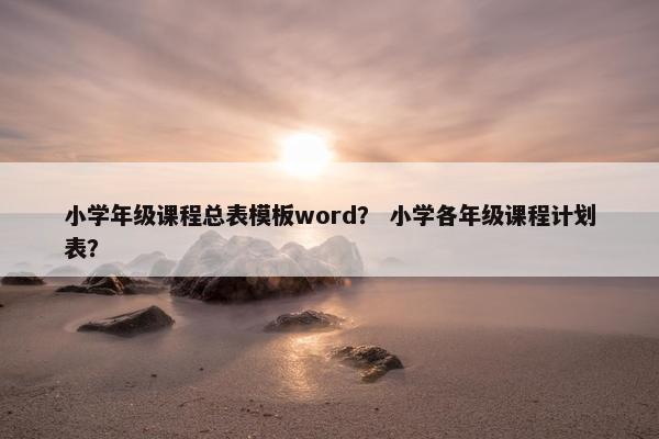 小学年级课程总表模板word？ 小学各年级课程计划表？