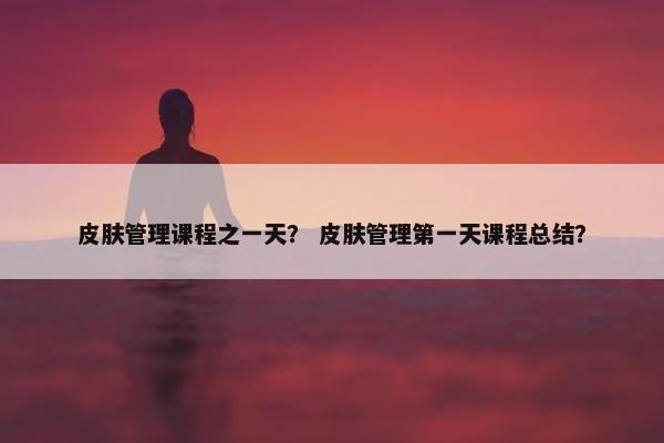 皮肤管理课程之一天？ 皮肤管理第一天课程总结？