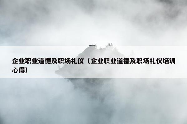 企业职业道德及职场礼仪（企业职业道德及职场礼仪培训心得）