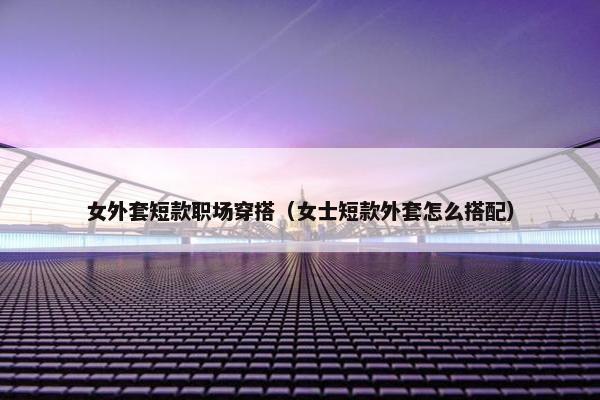 女外套短款职场穿搭（女士短款外套怎么搭配）