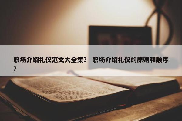 职场介绍礼仪范文大全集？ 职场介绍礼仪的原则和顺序？
