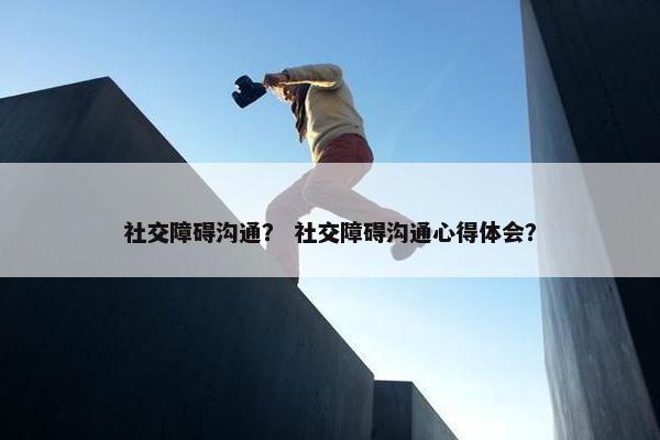 社交障碍沟通？ 社交障碍沟通心得体会？
