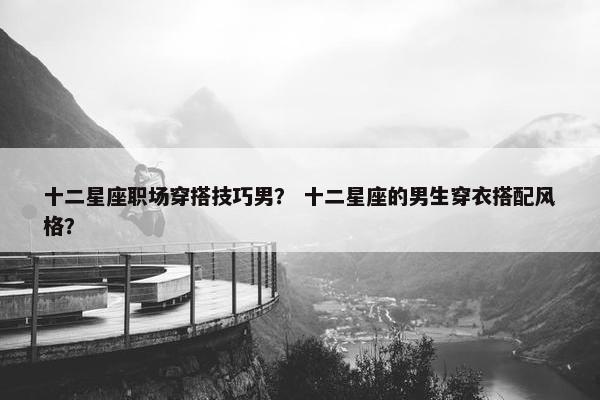 十二星座职场穿搭技巧男？ 十二星座的男生穿衣搭配风格？