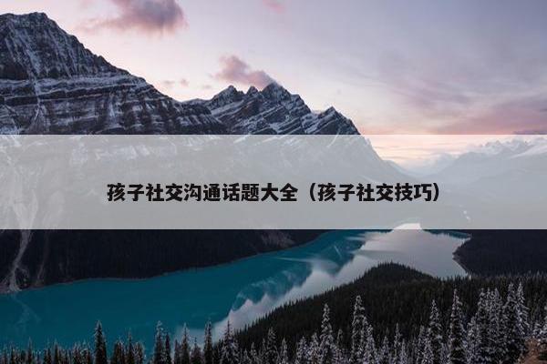 孩子社交沟通话题大全（孩子社交技巧）