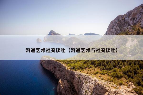 沟通艺术社交谈吐（沟通艺术与社交谈吐）