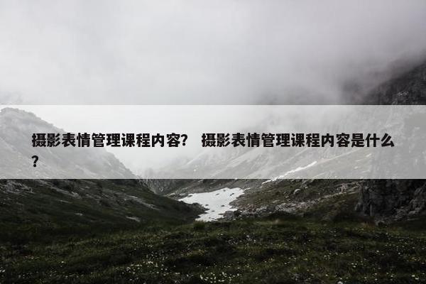 摄影表情管理课程内容？ 摄影表情管理课程内容是什么？