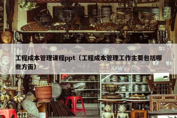 工程成本管理课程ppt（工程成本管理工作主要包括哪些方面）