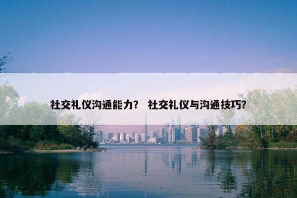 社交礼仪沟通能力？ 社交礼仪与沟通技巧？
