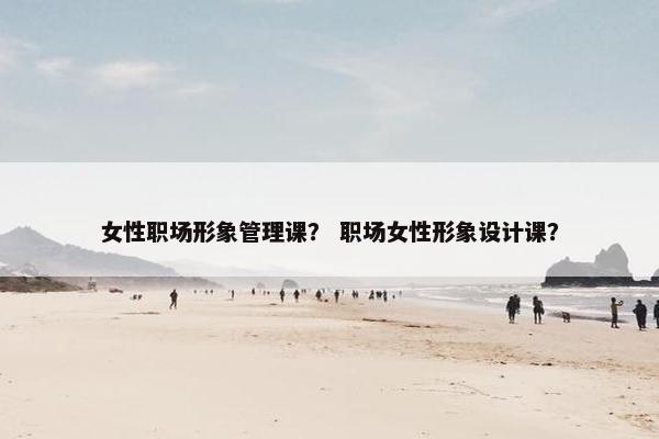 女性职场形象管理课？ 职场女性形象设计课？