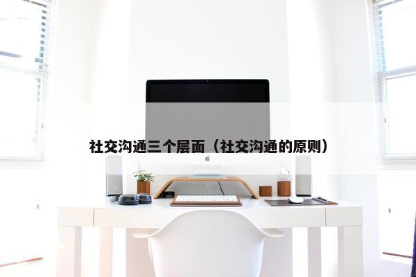 社交沟通三个层面（社交沟通的原则）