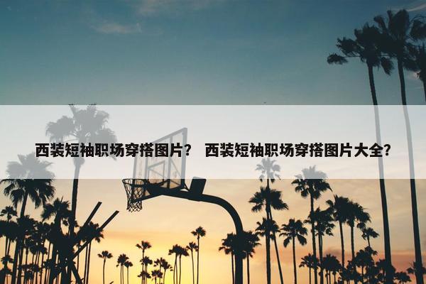 西装短袖职场穿搭图片？ 西装短袖职场穿搭图片大全？