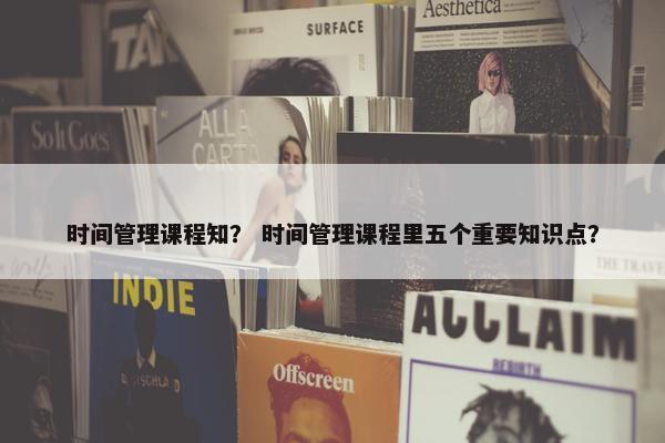 时间管理课程知？ 时间管理课程里五个重要知识点？