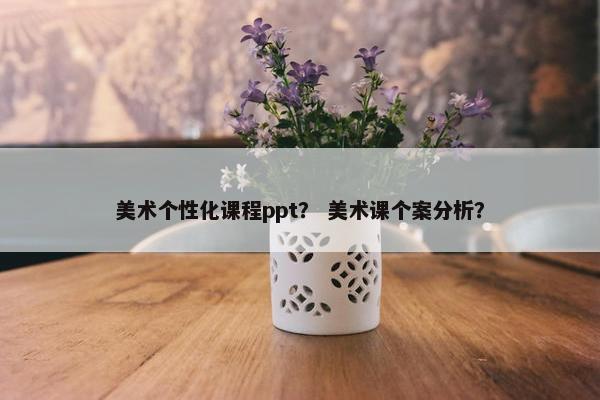 美术个性化课程ppt？ 美术课个案分析？