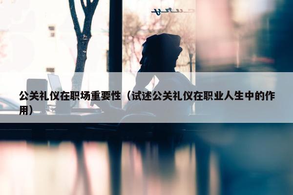 公关礼仪在职场重要性（试述公关礼仪在职业人生中的作用）