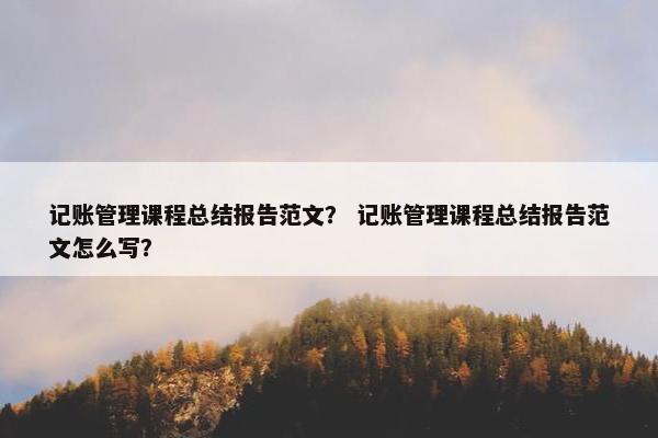 记账管理课程总结报告范文？ 记账管理课程总结报告范文怎么写？