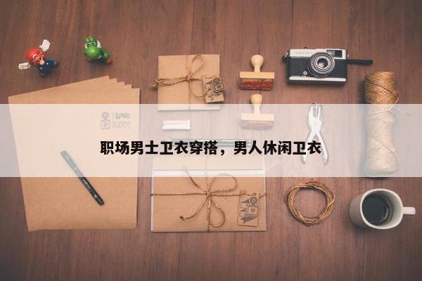 职场男士卫衣穿搭，男人休闲卫衣