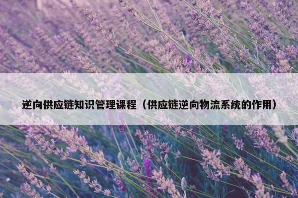 逆向供应链知识管理课程（供应链逆向物流系统的作用）
