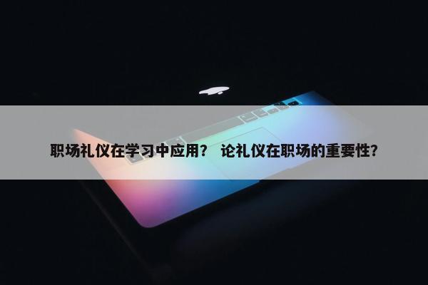 职场礼仪在学习中应用？ 论礼仪在职场的重要性？