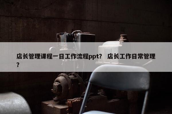店长管理课程一日工作流程ppt？ 店长工作日常管理？