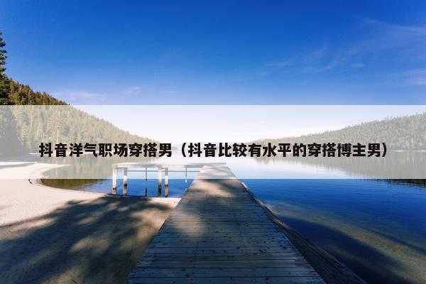 抖音洋气职场穿搭男（抖音比较有水平的穿搭博主男）