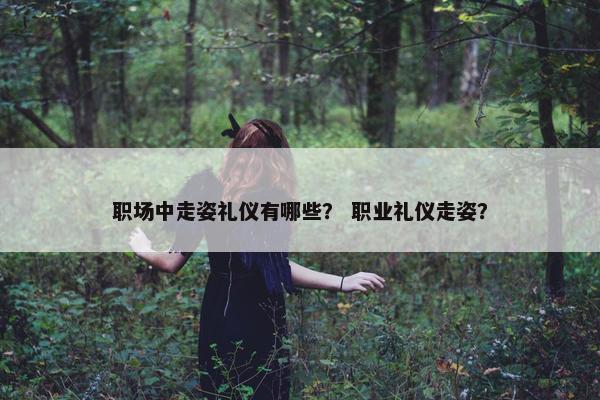 职场中走姿礼仪有哪些？ 职业礼仪走姿？