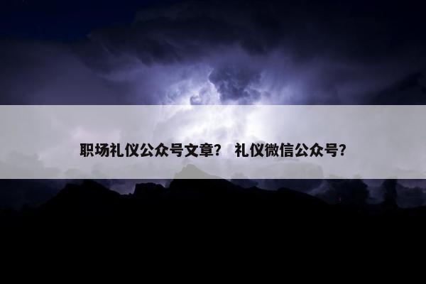 职场礼仪公众号文章？ 礼仪微信公众号？