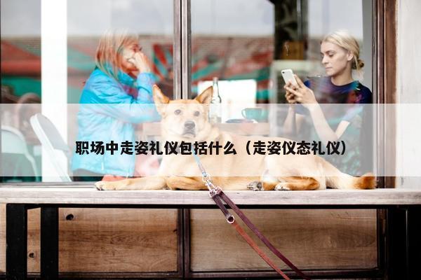 职场中走姿礼仪包括什么（走姿仪态礼仪）