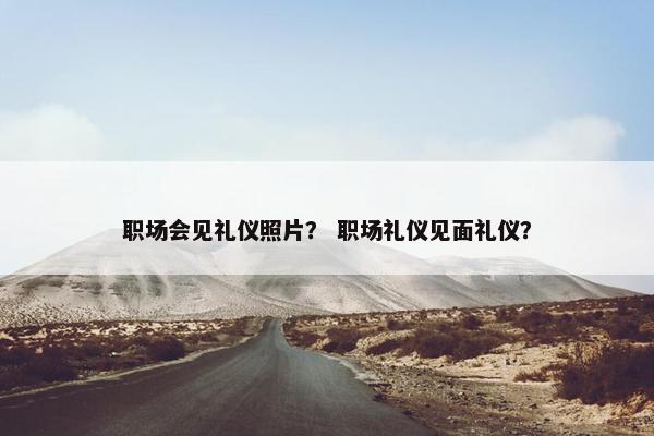 职场会见礼仪照片？ 职场礼仪见面礼仪？